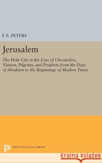 Jerusalem: The Holy City in the Eyes of Chroniclers, Visitors, Pilgrims, and Prophets from the Days of Abraham to the Beginnings of Modern Times Francis Edward Peters 9780691629254 Princeton University Press