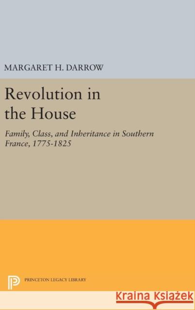 Revolution in the House: Family, Class, and Inheritance in Southern France, 1775-1825 Margaret H. Darrow 9780691630014 Princeton University Press