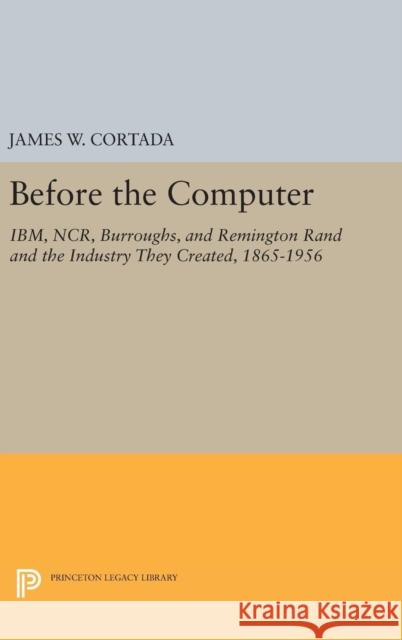 Before the Computer: Ibm, Ncr, Burroughs, and Remington Rand and the Industry They Created, 1865-1956 James W. Cortada 9780691630083