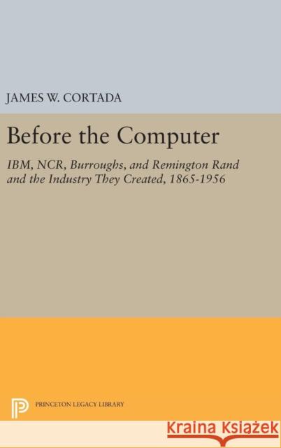 Before the Computer: Ibm, Ncr, Burroughs, and Remington Rand and the Industry They Created, 1865-1956 James W. Cortada 9780691630083 Princeton University Press