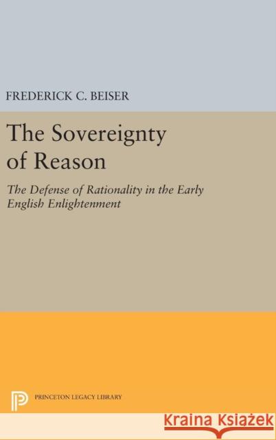 The Sovereignty of Reason: The Defense of Rationality in the Early English Enlightenment Frederick C. Beiser 9780691630427