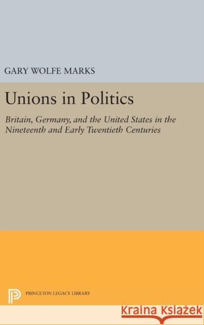 Unions in Politics: Britain, Germany, and the United States in the Nineteenth and Early Twentieth Centuries Gary Wolfe Marks 9780691631127