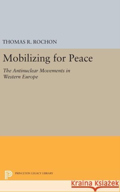 Mobilizing for Peace: The Antinuclear Movements in Western Europe Thomas R. Rochon 9780691631172 Princeton University Press