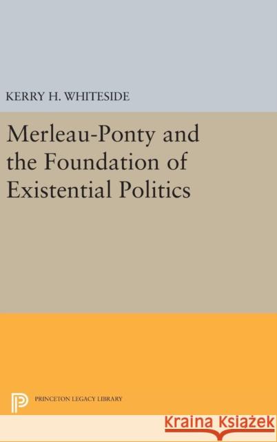 Merleau-Ponty and the Foundation of Existential Politics Kerry H. Whiteside 9780691631295 Princeton University Press