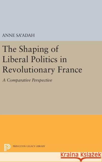 The Shaping of Liberal Politics in Revolutionary France: A Comparative Perspective Anne Sa'adah 9780691631301