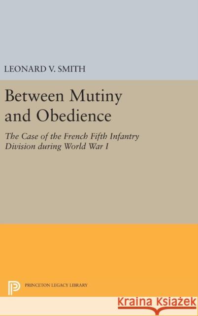 Between Mutiny and Obedience: The Case of the French Fifth Infantry Division During World War I Leonard V. Smith 9780691631370