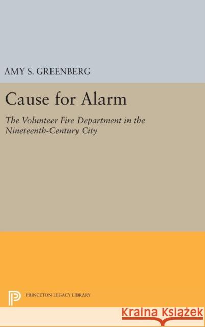 Cause for Alarm: The Volunteer Fire Department in the Nineteenth-Century City Amy S. Greenberg 9780691632766 Princeton University Press