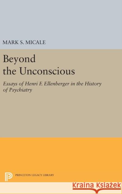 Beyond the Unconscious: Essays of Henri F. Ellenberger in the History of Psychiatry Mark S. Micale 9780691633206 Princeton University Press