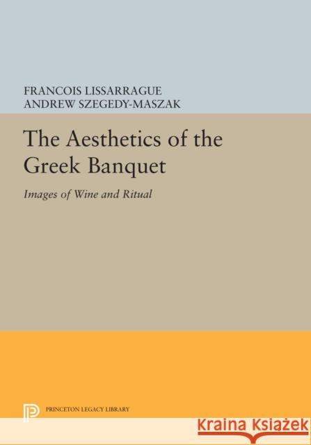 The Aesthetics of the Greek Banquet: Images of Wine and Ritual Francois Lissarrague Andrew Szegdy-Maszak 9780691633268