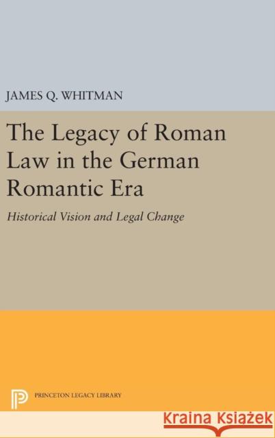 The Legacy of Roman Law in the German Romantic Era: Historical Vision and Legal Change James Q. Whitman 9780691633923 Princeton University Press