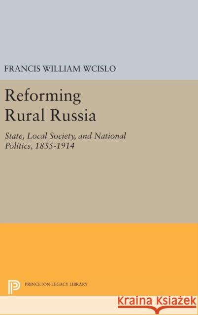 Reforming Rural Russia: State, Local Society, and National Politics, 1855-1914 Francis William Wcislo 9780691634388 Princeton University Press