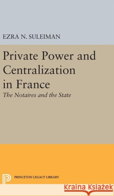 Private Power and Centralization in France: The Notaires and the State Ezra N. Suleiman 9780691634395 Princeton University Press