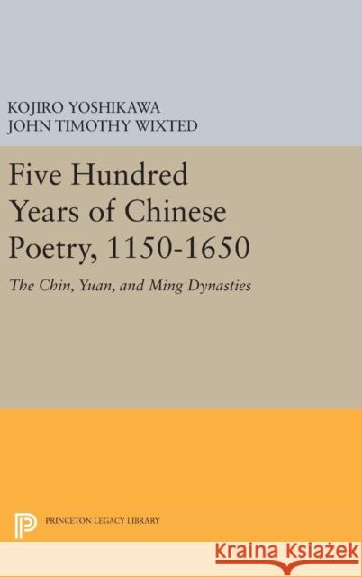 Five Hundred Years of Chinese Poetry, 1150-1650: The Chin, Yuan, and Ming Dynasties Kojiro Yoshikawa John Timothy Wixted 9780691634456 Princeton University Press