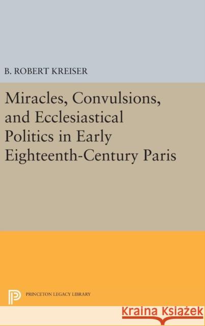 Miracles, Convulsions, and Ecclesiastical Politics in Early Eighteenth-Century Paris B. Robert Kreiser 9780691634777