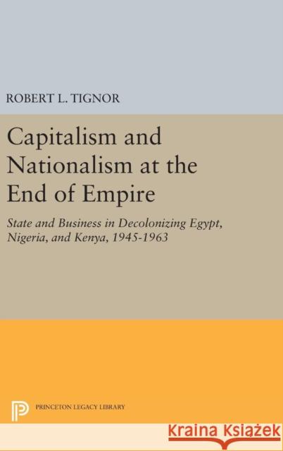 Capitalism and Nationalism at the End of Empire: State and Business in Decolonizing Egypt, Nigeria, and Kenya, 1945-1963 Robert L. Tignor 9780691634944 Princeton University Press