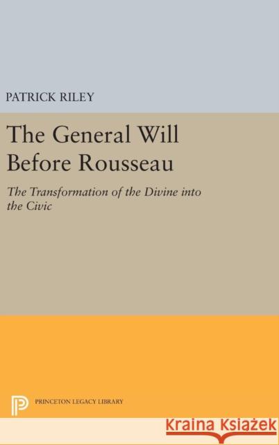 The General Will Before Rousseau: The Transformation of the Divine Into the Civic Patrick Riley 9780691635163