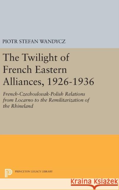 The Twilight of French Eastern Alliances, 1926-1936: French-Czechoslovak-Polish Relations from Locarno to the Remilitarization of the Rhineland Piotr Stefan Wandycz 9780691635255 Princeton University Press