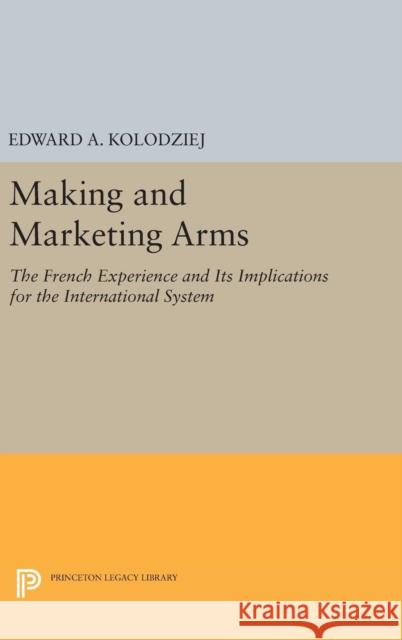 Making and Marketing Arms: The French Experience and Its Implications for the International System Edward A. Kolodziej 9780691635316