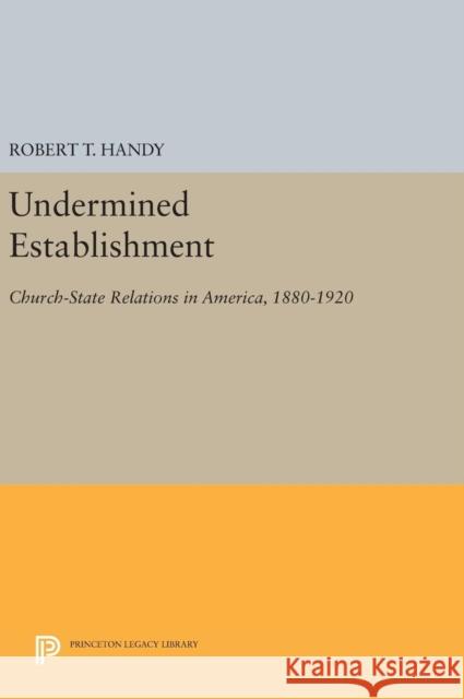 Undermined Establishment: Church-State Relations in America, 1880-1920 Robert T. Handy 9780691635545 Princeton University Press
