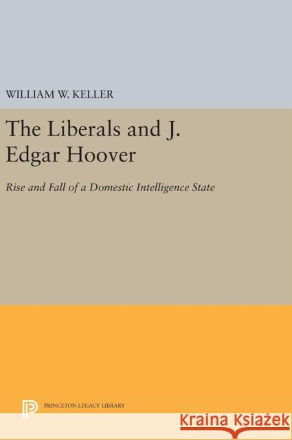 The Liberals and J. Edgar Hoover: Rise and Fall of a Domestic Intelligence State William W. Keller 9780691635835