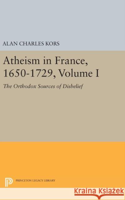 Atheism in France, 1650-1729, Volume I: The Orthodox Sources of Disbelief Alan Charles Kors 9780691637419