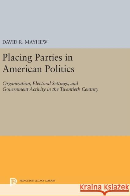 Placing Parties in American Politics: Organization, Electoral Settings, and Government Activity in the Twentieth Century David R. Mayhew 9780691638683 Princeton University Press
