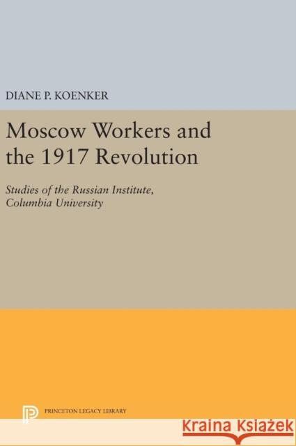 Moscow Workers and the 1917 Revolution: Studies of the Russian Institute, Columbia University Diane P. Koenker 9780691638867 Princeton University Press