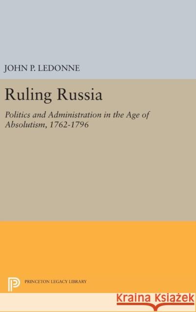 Ruling Russia: Politics and Administration in the Age of Absolutism, 1762-1796 John P. Ledonne 9780691640037 Princeton University Press