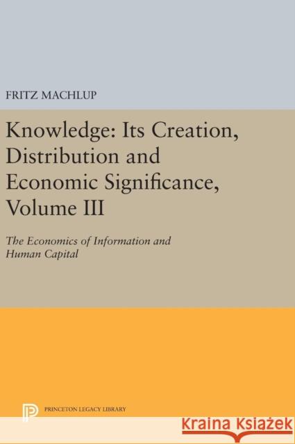 Knowledge: Its Creation, Distribution and Economic Significance, Volume III: The Economics of Information and Human Capital Fritz Machlup 9780691640495 Princeton University Press