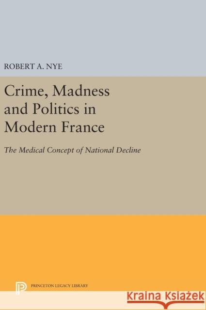 Crime, Madness and Politics in Modern France: The Medical Concept of National Decline Robert A. Nye 9780691640532 Princeton University Press