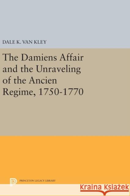 The Damiens Affair and the Unraveling of the Ancien Regime, 1750-1770 Dale K. Va 9780691640662 Princeton University Press
