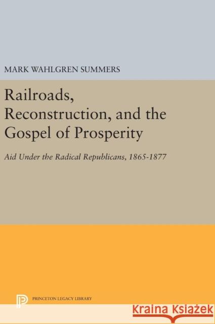 Railroads, Reconstruction, and the Gospel of Prosperity: Aid Under the Radical Republicans, 1865-1877 Mark Wahlgren Summers 9780691640723