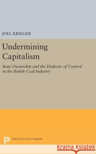 Undermining Capitalism: State Ownership and the Dialectic of Control in the British Coal Industry Joel Krieger 9780691640884 Princeton University Press
