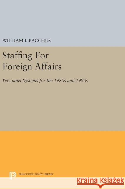 Staffing for Foreign Affairs: Personnel Systems for the 1980s and 1990s William I. Bacchus 9780691640969 Princeton University Press
