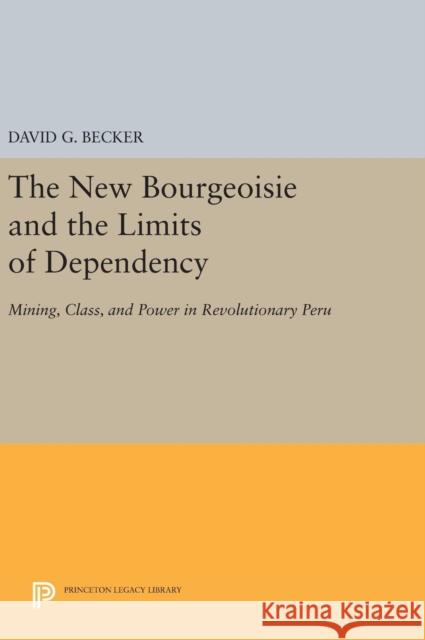The New Bourgeoisie and the Limits of Dependency: Mining, Class, and Power in Revolutionary Peru David G. Becker 9780691641225 Princeton University Press