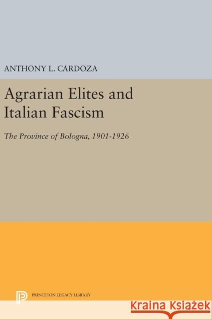 Agrarian Elites and Italian Fascism: The Province of Bologna, 1901-1926 Anthony L. Cardoza 9780691641409 Princeton University Press