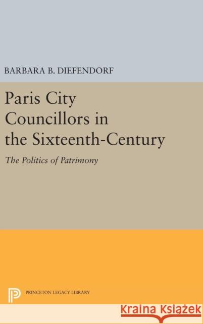 Paris City Councillors in the Sixteenth-Century: The Politics of Patrimony Barbara B. Diefendorf 9780691641416 Princeton University Press