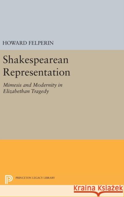 Shakespearean Representation: Mimesis and Modernity in Elizabethan Tragedy Howard Felperin 9780691642222 Princeton University Press