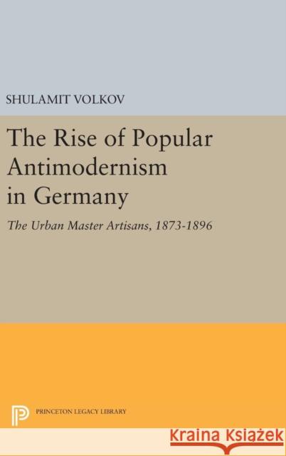 The Rise of Popular Antimodernism in Germany: The Urban Master Artisans, 1873-1896 Shulamit Volkov 9780691642420 Princeton University Press