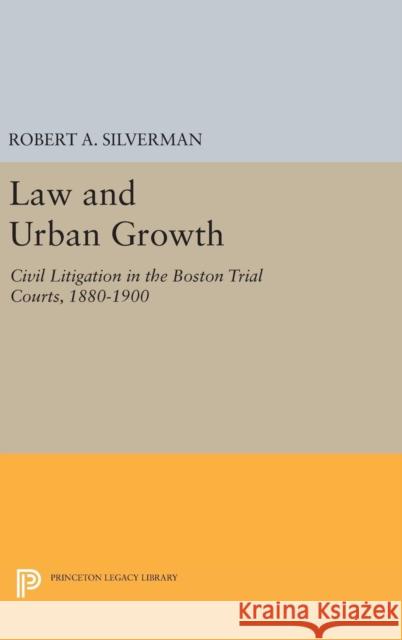 Law and Urban Growth: Civil Litigation in the Boston Trial Courts, 1880-1900 Robert A. Silverman 9780691642901 Princeton University Press