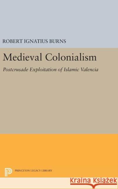 Medieval Colonialism: Postcrusade Exploitation of Islamic Valencia Robert Ignatius Burns 9780691644646 Princeton University Press