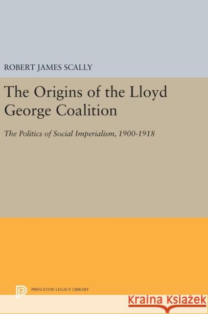 The Origins of the Lloyd George Coalition: The Politics of Social Imperialism, 1900-1918 Robert James Scally 9780691644868 Princeton University Press