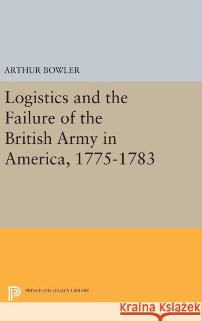 Logistics and the Failure of the British Army in America, 1775-1783 Arthur Bowler 9780691644967 Princeton University Press