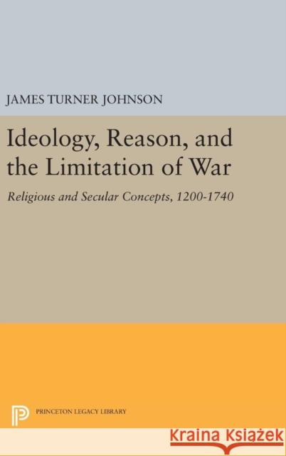 Ideology, Reason, and the Limitation of War: Religious and Secular Concepts, 1200-1740 James Turner Johnson 9780691645018 Princeton University Press
