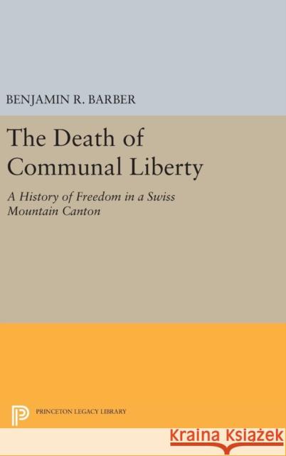 The Death of Communal Liberty: A History of Freedom in a Swiss Mountain Canton Benjamin R. Barber 9780691645124 Princeton University Press