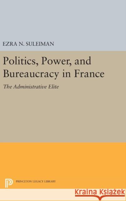 Politics, Power, and Bureaucracy in France: The Administrative Elite Ezra N. Suleiman 9780691645582 Princeton University Press