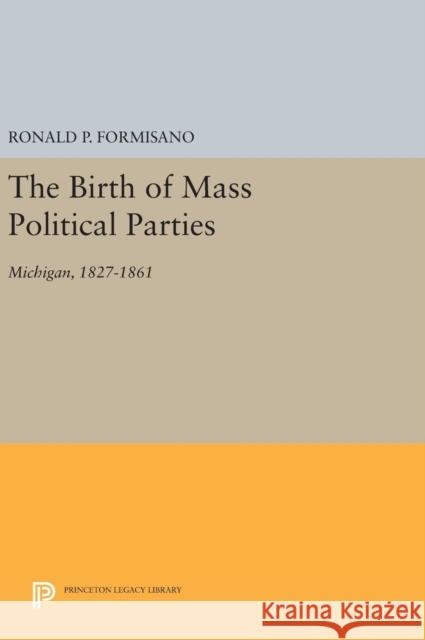 The Birth of Mass Political Parties: Michigan, 1827-1861 Ronald P. Formisano 9780691647081 Princeton University Press