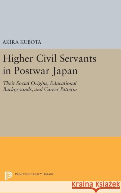 Higher Civil Servants in Postwar Japan: Their Social Origins, Educational Backgrounds, and Career Patterns Akira Kubota 9780691648965