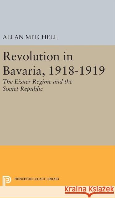 Revolution in Bavaria, 1918-1919: The Eisner Regime and the Soviet Republic Allan Mitchell 9780691651118 Princeton University Press