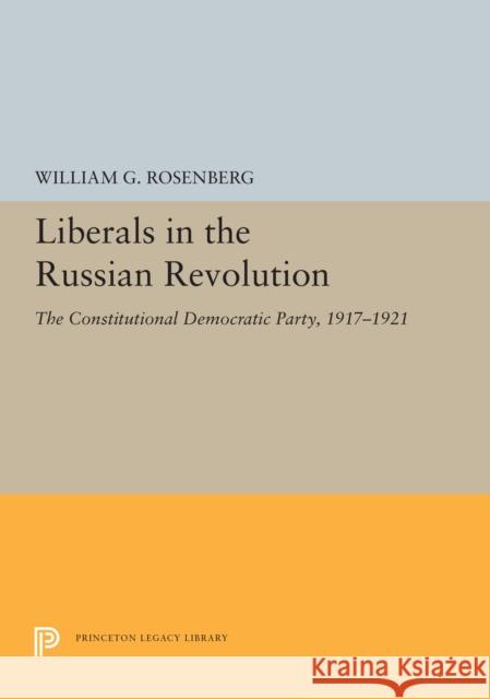 Liberals in the Russian Revolution: The Constitutional Democratic Party, 1917-1921 William G. Rosenberg 9780691655352
